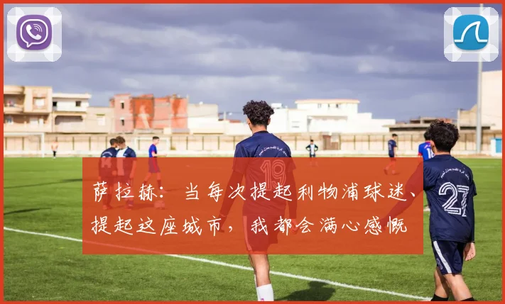 萨拉赫：当每次提起利物浦球迷、提起这座城市，我都会满心感慨