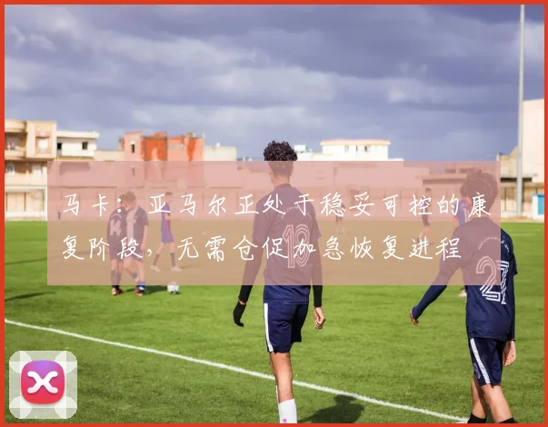 马卡：亚马尔正处于稳妥可控的康复阶段，无需仓促加急恢复进程