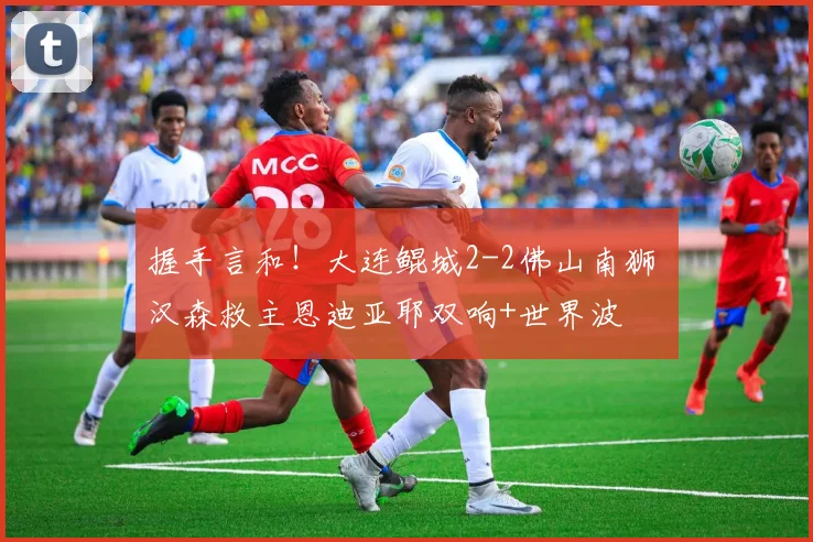 握手言和！大连鲲城2-2佛山南狮 汉森救主恩迪亚耶双响+世界波